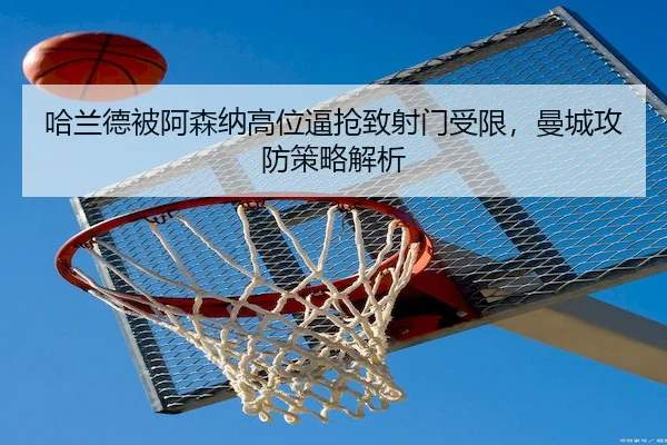 哈兰德被阿森纳高位逼抢致射门受限,曼城攻防策略解析